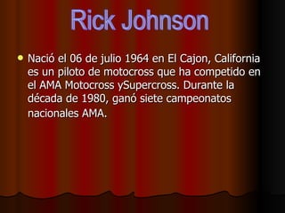 Nació el 06 de julio 1964 en El Cajon, California es un piloto de motocross que ha competido en el AMA Motocross ySupercross. Durante la década de 1980, ganó siete campeonatos nacionales AMA.   Rick Johnson 