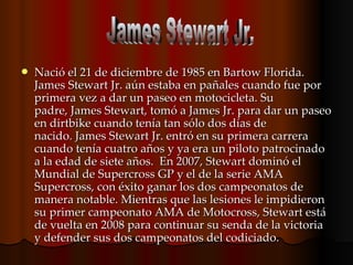 Nació el 21 de diciembre de 1985 en Bartow Florida. James Stewart Jr. aún estaba en pañales cuando fue por primera vez a dar un paseo en motocicleta. Su padre, James Stewart, tomó a James Jr. para dar un paseo en dirtbike cuando tenía tan sólo dos días de nacido. James Stewart Jr. entró en su primera carrera cuando tenía cuatro años y ya era un piloto patrocinado a la edad de siete años.  En 2007, Stewart dominó el Mundial de Supercross GP y el de la serie AMA Supercross, con éxito ganar los dos campeonatos de manera notable. Mientras que las lesiones le impidieron su primer campeonato AMA de Motocross, Stewart está de vuelta en 2008 para continuar su senda de la victoria y defender sus dos campeonatos del codiciado.    James Stewart Jr. 