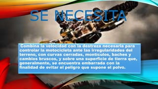 SE NECESITA
Combina la velocidad con la destreza necesaria para
controlar la motocicleta ante las irregularidades del
terreno, con curvas cerradas, montículos, baches y
cambios bruscos, y sobre una superficie de tierra que,
generalmente, se encuentra embarrada con la
finalidad de evitar el peligro que supone el polvo.
 