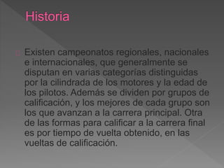 Existen campeonatos regionales, nacionales 
e internacionales, que generalmente se 
disputan en varias categorías distinguidas 
por la cilindrada de los motores y la edad de 
los pilotos. Además se dividen por grupos de 
calificación, y los mejores de cada grupo son 
los que avanzan a la carrera principal. Otra 
de las formas para calificar a la carrera final 
es por tiempo de vuelta obtenido, en las 
vueltas de calificación. 
 