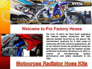 Welcome to Pro Factory Hoses
For over 13 years we have been supplying
the highest quality motocross dirt bike
silicone radiator hose kits on the planet. We
manufacturer products for a wide range of
motocross dirt bike and atvs applications. All
of our silicone hoses are produced using the
best quality material and the highest quality
production processes allowing us to meet or
exceed all manufacturing, quality,
performance and safety standards in the
USA.
 