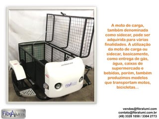 A moto de carga,
também denominada
como sidecar, pode ser
adquirida para várias
finalidades. A utilização
da moto de carga ou
sidecar, basicamente,
como entrega de gás,
água, caixas de
supermercado e
bebidas, porém, também
produzimos modelos
que transportam motos,
bicicletas...
vendas@fibralumi.com
contato@fibralumi.com.br
(49) 3328 1050 / 3304 2773
 