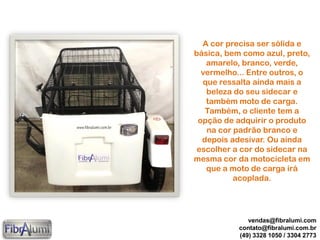 A cor precisa ser sólida e
básica, bem como azul, preto,
amarelo, branco, verde,
vermelho... Entre outros, o
que ressalta ainda mais a
beleza do seu sidecar e
também moto de carga.
Também, o cliente tem a
opção de adquirir o produto
na cor padrão branco e
depois adesivar. Ou ainda
escolher a cor do sidecar na
mesma cor da motocicleta em
que a moto de carga irá
acoplada.
vendas@fibralumi.com
contato@fibralumi.com.br
(49) 3328 1050 / 3304 2773
 