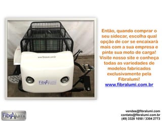 Então, quando comprar o
seu sidecar, escolha qual
opção de cor se encaixará
mais com a sua empresa e
pinte sua moto de carga!
Visite nosso site e conheça
todas as variedades de
modelos fabricados
exclusivamente pela
Fibralumi!
www.fibralumi.com.br
vendas@fibralumi.com
contato@fibralumi.com.br
(49) 3328 1050 / 3304 2773
 