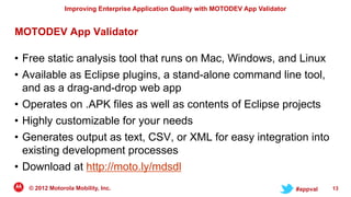 Improving Enterprise Application Quality with MOTODEV App Validator


MOTODEV App Validator

• Free static analysis tool that runs on Mac, Windows, and Linux
• Available as Eclipse plugins, a stand-alone command line tool,
  and as a drag-and-drop web app
• Operates on .APK files as well as contents of Eclipse projects
• Highly customizable for your needs
• Generates output as text, CSV, or XML for easy integration into
  existing development processes
• Download at http://moto.ly/mdsdl
   © 2012 Motorola Mobility, Inc.                                                     #appval   13
 