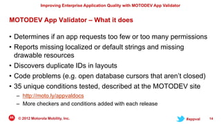 Improving Enterprise Application Quality with MOTODEV App Validator


MOTODEV App Validator – What it does

• Determines if an app requests too few or too many permissions
• Reports missing localized or default strings and missing
  drawable resources
• Discovers duplicate IDs in layouts
• Code problems (e.g. open database cursors that aren‟t closed)
• 35 unique conditions tested, described at the MOTODEV site
  – http://moto.ly/appvaldocs
  – More checkers and conditions added with each release

  © 2012 Motorola Mobility, Inc.                                                     #appval   14
 