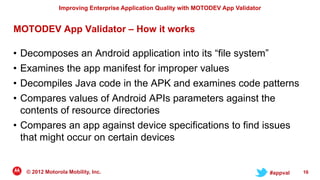 Improving Enterprise Application Quality with MOTODEV App Validator


MOTODEV App Validator – How it works

• Decomposes an Android application into its “file system”
• Examines the app manifest for improper values
• Decompiles Java code in the APK and examines code patterns
• Compares values of Android APIs parameters against the
  contents of resource directories
• Compares an app against device specifications to find issues
  that might occur on certain devices


    © 2012 Motorola Mobility, Inc.                                                     #appval   16
 