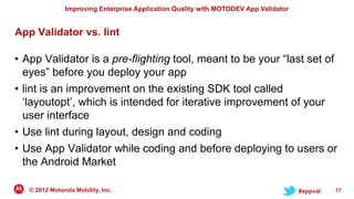 Improving Enterprise Application Quality with MOTODEV App Validator


App Validator vs. lint

• App Validator is a pre-flighting tool, meant to be your “last set of
  eyes” before you deploy your app
• lint is an improvement on the existing SDK tool called
  „layoutopt‟, which is intended for iterative improvement of your
  user interface
• Use lint during layout, design and coding
• Use App Validator while coding and before deploying to users or
  the Android Market

   © 2012 Motorola Mobility, Inc.                                                     #appval   17
 