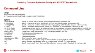 Improving Enterprise Application Quality with MOTODEV App Validator


Command Line
Usage:
APPVALIDATOR [OPTION[PRM]]...
APPVALIDATOR [OPTION[PRM]]... -input [FILE] [OPTION[PRM]]...

Options:
-sdk SDKPATH             Specify an Android SDK to be used during validation instead of the default one
-c CHK [PRM]             Specify a checker to be run by supplying its ID (CHK) and specific checker parameters (PRM).
-dc CHK[.CND]            Specify a checker or condition that should not run by supplying its ID. The other checkers will run normally.
-d [DEV]                 Specify a device that will be checked against your application for incompatibilities. Use 'none' to skip.
-wx [CHK[.CND]]          Increases the warning level for all or for a particular set of checkers or conditions specified by CHK and CND IDs
-xw [CHK[.CND]]          Decreases warning level for all or for the particular set of checkers or conditions specified by CHK and CND IDs
-output [TYPE]           Format output to the specified type. TYPE can be [text (default) | csv | xml].
-limit [COUNT]           Limit the number of output entries.
-list-checkers           List available checkers
-list-devices            List available devices
-describe-device [DEV]   Show information about a specific device
-help [CHK]              See information about general usage or about a checker by specifying its ID (CHK)
-vN                      Specify verbosity level, where N is one of: 0 (default, most succinct), 1, 2 (most verbose)
-wN                      Specify warning level, where N is one of: 0 (most severe warnings only), 1, 2 (default), 3, 4 (all warnings)




     © 2012 Motorola Mobility, Inc.                                                                                      #appval         19
 