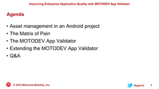 Improving Enterprise Application Quality with MOTODEV App Validator


Agenda

• Asset management in an Android project
• The Matrix of Pain
• The MOTODEV App Validator
• Extending the MOTODEV App Validator
• Q&A




  © 2012 Motorola Mobility, Inc.                                                     #appval   2
 