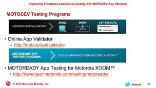 Improving Enterprise Application Quality with MOTODEV App Validator


MOTODEV Testing Programs




• Online App Validator
  – http://moto.ly/webvalidator




• MOTOREADY App Testing for Motorola XOOM™
  • http://developer.motorola.com/testing/motoready/

   © 2012 Motorola Mobility, Inc.                                                     #appval   22
 