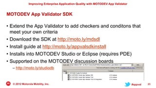 Improving Enterprise Application Quality with MOTODEV App Validator


MOTODEV App Validator SDK

• Extend the App Validator to add checkers and conditons that
  meet your own criteria
• Download the SDK at http://moto.ly/mdsdl
• Install guide at http://moto.ly/appvalsdkinstall
• Installs into MOTODEV Studio or Eclipse (requires PDE)
• Supported on the MOTODEV discussion boards
  – http://moto.ly/studiodb



  © 2012 Motorola Mobility, Inc.                                                     #appval   23
 