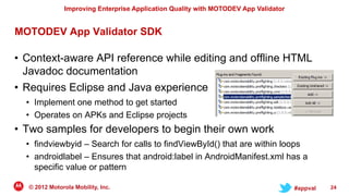 Improving Enterprise Application Quality with MOTODEV App Validator


MOTODEV App Validator SDK

• Context-aware API reference while editing and offline HTML
  Javadoc documentation
• Requires Eclipse and Java experience
  • Implement one method to get started
  • Operates on APKs and Eclipse projects
• Two samples for developers to begin their own work
  • findviewbyid – Search for calls to findViewById() that are within loops
  • androidlabel – Ensures that android:label in AndroidManifest.xml has a
    specific value or pattern

  © 2012 Motorola Mobility, Inc.                                                     #appval   24
 