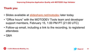 Improving Enterprise Application Quality with MOTODEV App Validator


Thank you

• Slides available at slideshare.net/motodev later today
• “Office hours” with the MOTODEV Tools team and developer
  support members, February 15, 1:00 PM PT (21:00 UTC)
• Follow-up email, including a link to the recording, to registered
  attendees
• Q&A



   © 2012 Motorola Mobility, Inc.                                                     #appval   25
 