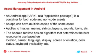 Improving Enterprise Application Quality with MOTODEV App Validator


Asset Management in Android

• An Android app (“APK”, aka “application package”) is a
  container for both code and non-code assets
• An app can have multiple copies of the same asset
• Applies to images, menus, strings, layouts, sounds, icons, etc.
• The Android runtime has an algorithm that determines the best
  resource to use based on
  location, carrier, language, display, screen orientation, dock
  status, keyboard availability, etc.

   © 2012 Motorola Mobility, Inc.                                                     #appval   3
 