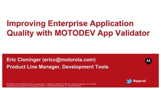 Improving Enterprise Application
Quality with MOTODEV App Validator


Eric Cloninger (ericc@motorola.com)
Product Line Manager, Development Tools

                                                                                                                           #appval
MOTOROLA and the Stylized M Logo are trademarks or registered trademarks of Motorola Trademark Holdings, LLC. All other
trademarks are the property of their respective owners. © 2012 Motorola Mobility, Inc. All rights reserved.               moto.ly/appvalint
 