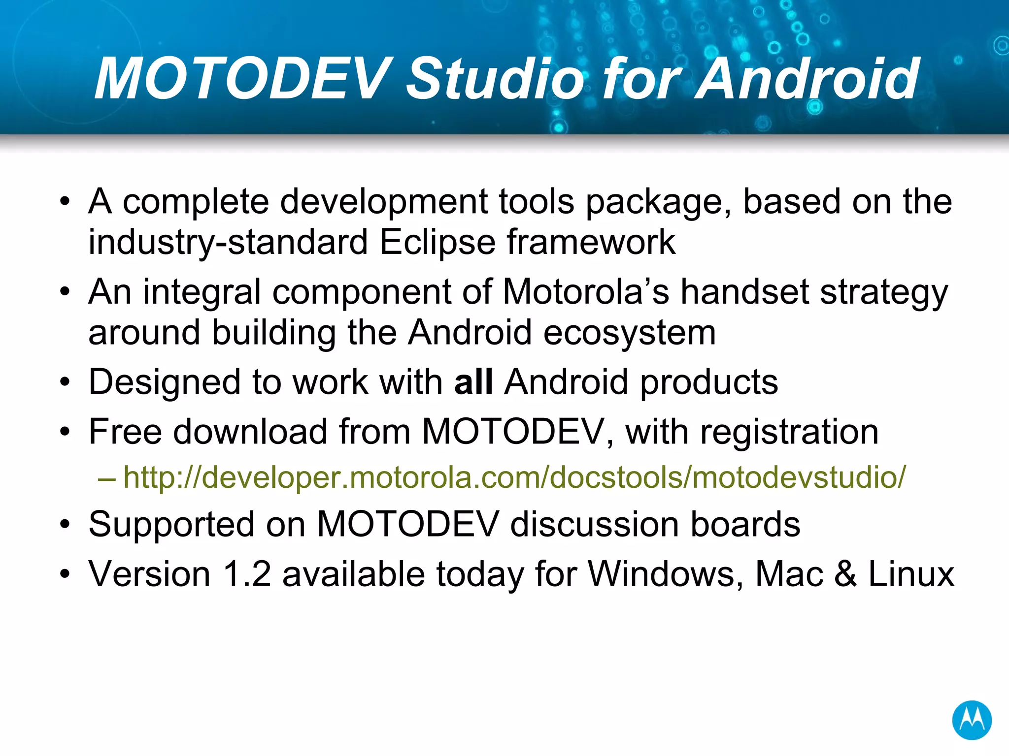 MOTODEV Studio for Android A complete development tools package, based on the industry-standard Eclipse framework An integral component of Motorola’s handset strategy around building the Android ecosystem Designed to work with  all  Android products Free download from MOTODEV, with registration developer.motorola.com/docstools/motodevstudio / Supported on MOTODEV discussion boards Version 1.2 available today for Windows, Mac & Linux 