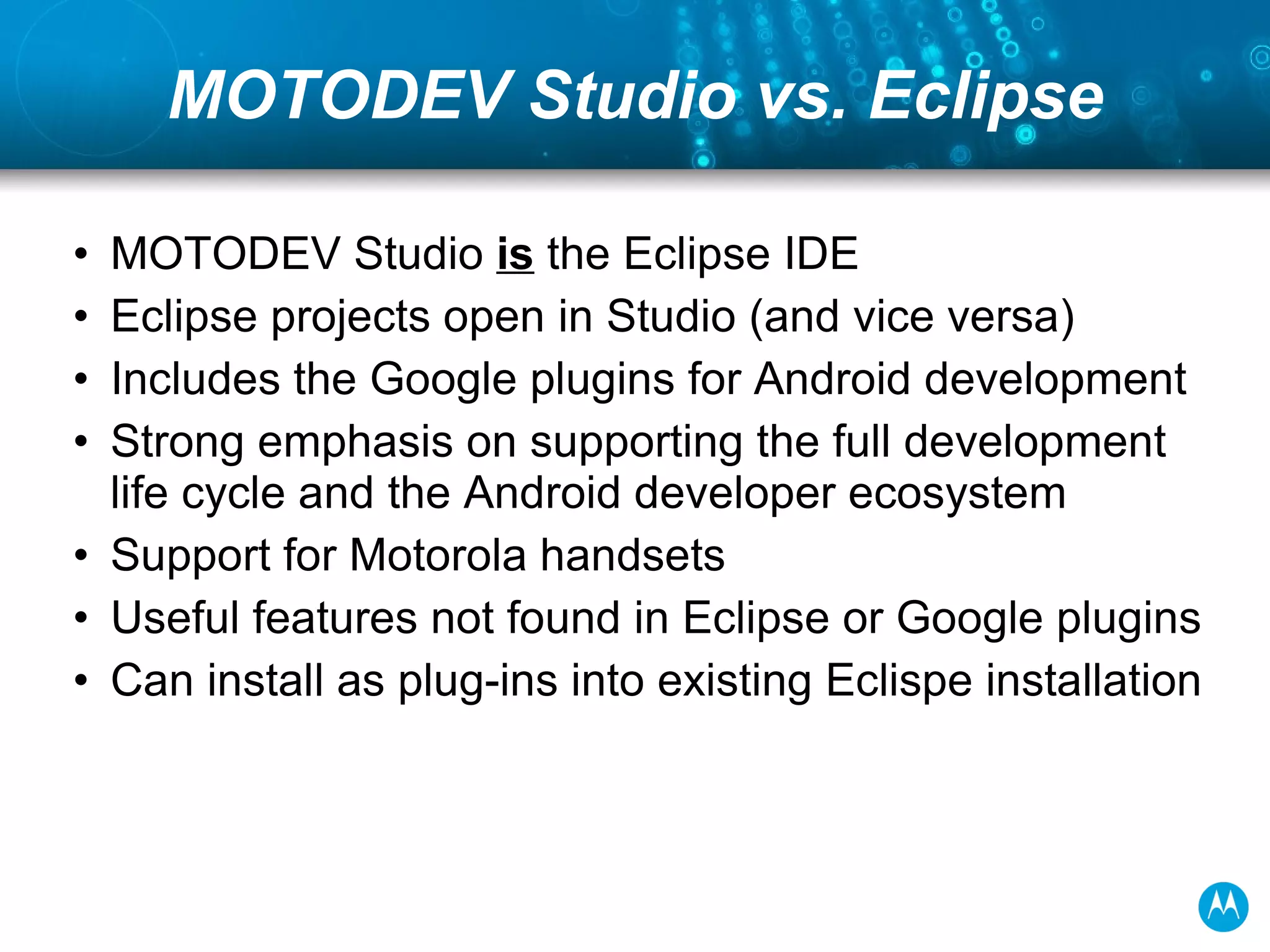 MOTODEV Studio vs. Eclipse MOTODEV Studio  is  the Eclipse IDE Eclipse projects open in Studio (and vice versa) Includes the Google plugins for Android development Strong emphasis on supporting the full development life cycle and the Android developer ecosystem  Support for Motorola handsets Useful features not found in Eclipse or Google plugins Can install as plug-ins into existing Eclispe installation 