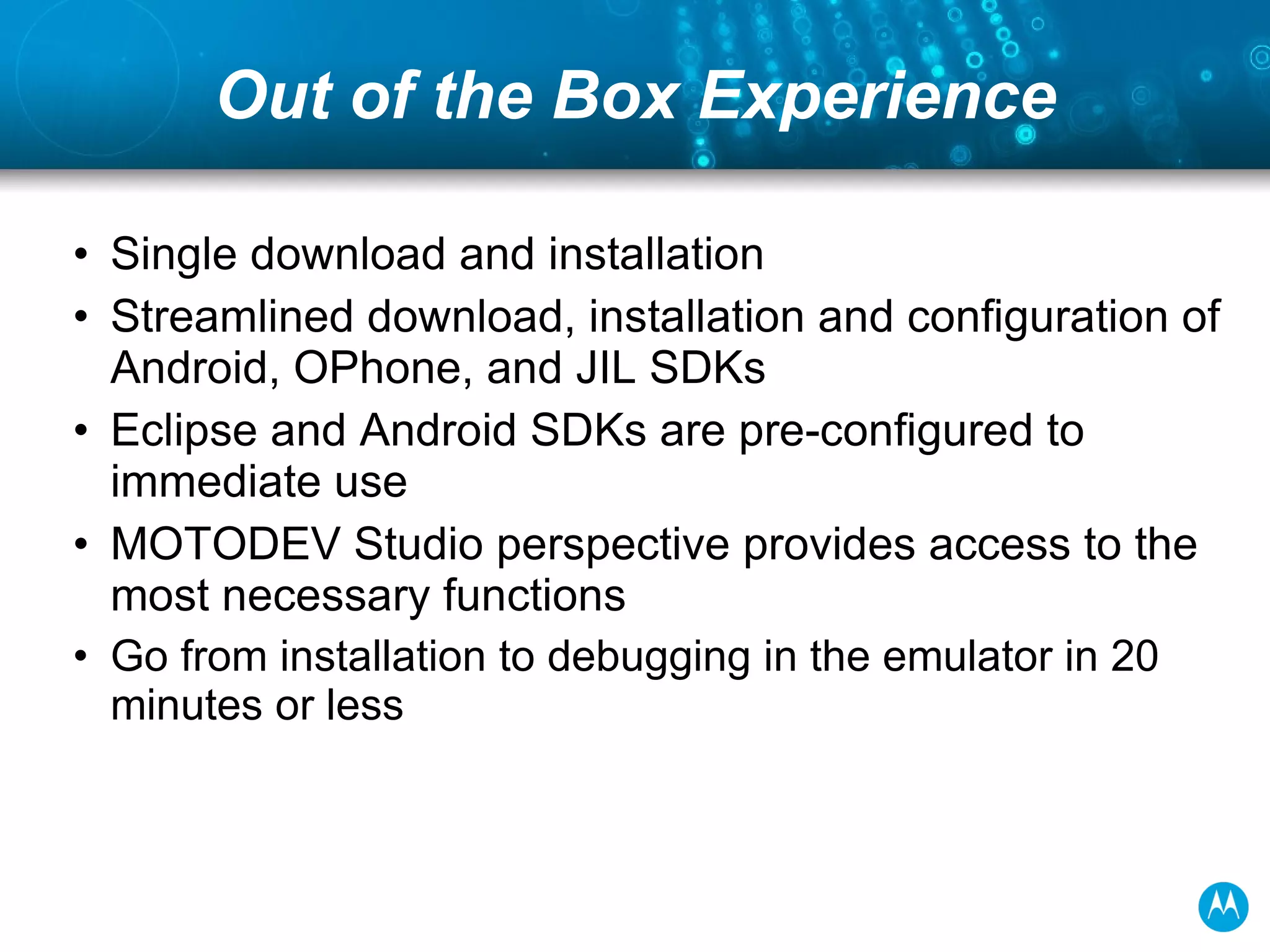 Out of the Box Experience Single download and installation Streamlined download, installation and configuration of Android, OPhone, and JIL SDKs Eclipse and Android SDKs are pre-configured to immediate use MOTODEV Studio perspective provides access to the most necessary functions Go from installation to debugging in the emulator in 20 minutes or less 