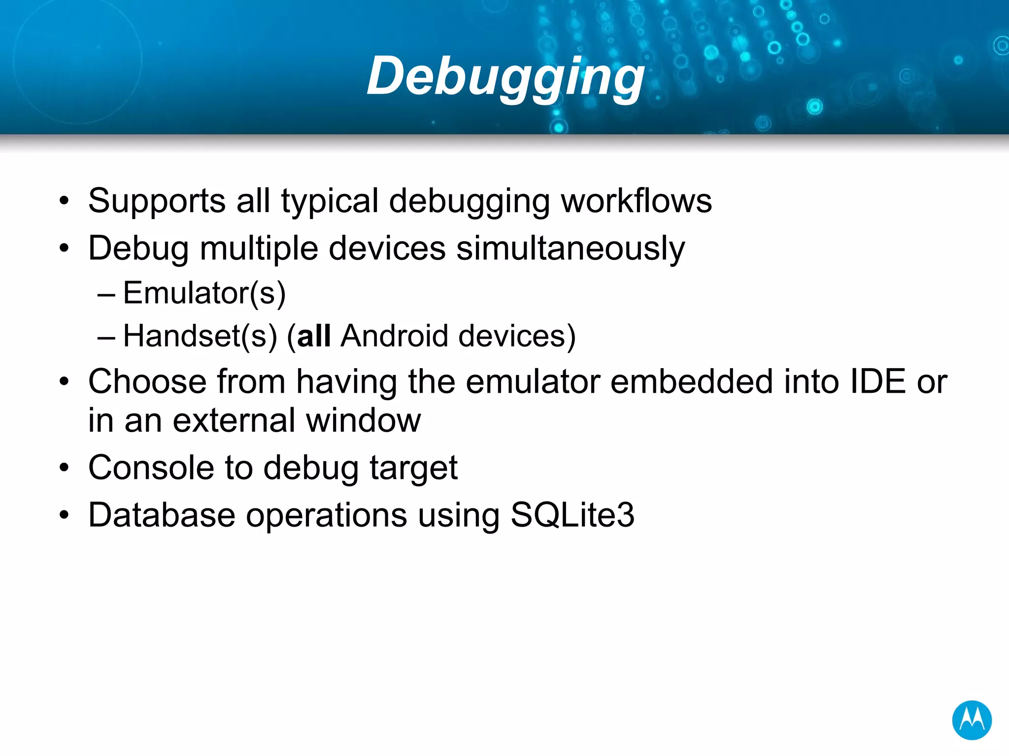 Debugging Supports all typical debugging workflows Debug multiple devices simultaneously Emulator(s) Handset(s) ( all  Android devices) Choose from having the emulator embedded into IDE or in an external window Console to debug target Database operations using SQLite3 