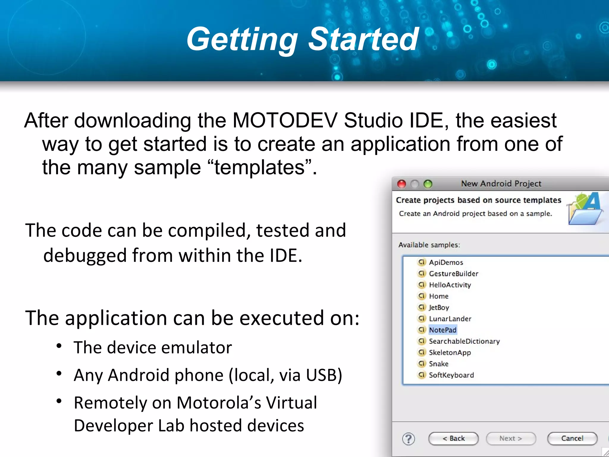 Getting Started  After downloading the MOTODEV Studio IDE, the easiest way to get started is to create an application from one of the many sample “templates”. The code can be compiled, tested and debugged from within the IDE. The application can be executed on: The device emulator Any Android phone (local, via USB) Remotely on Motorola’s Virtual Developer Lab hosted devices 