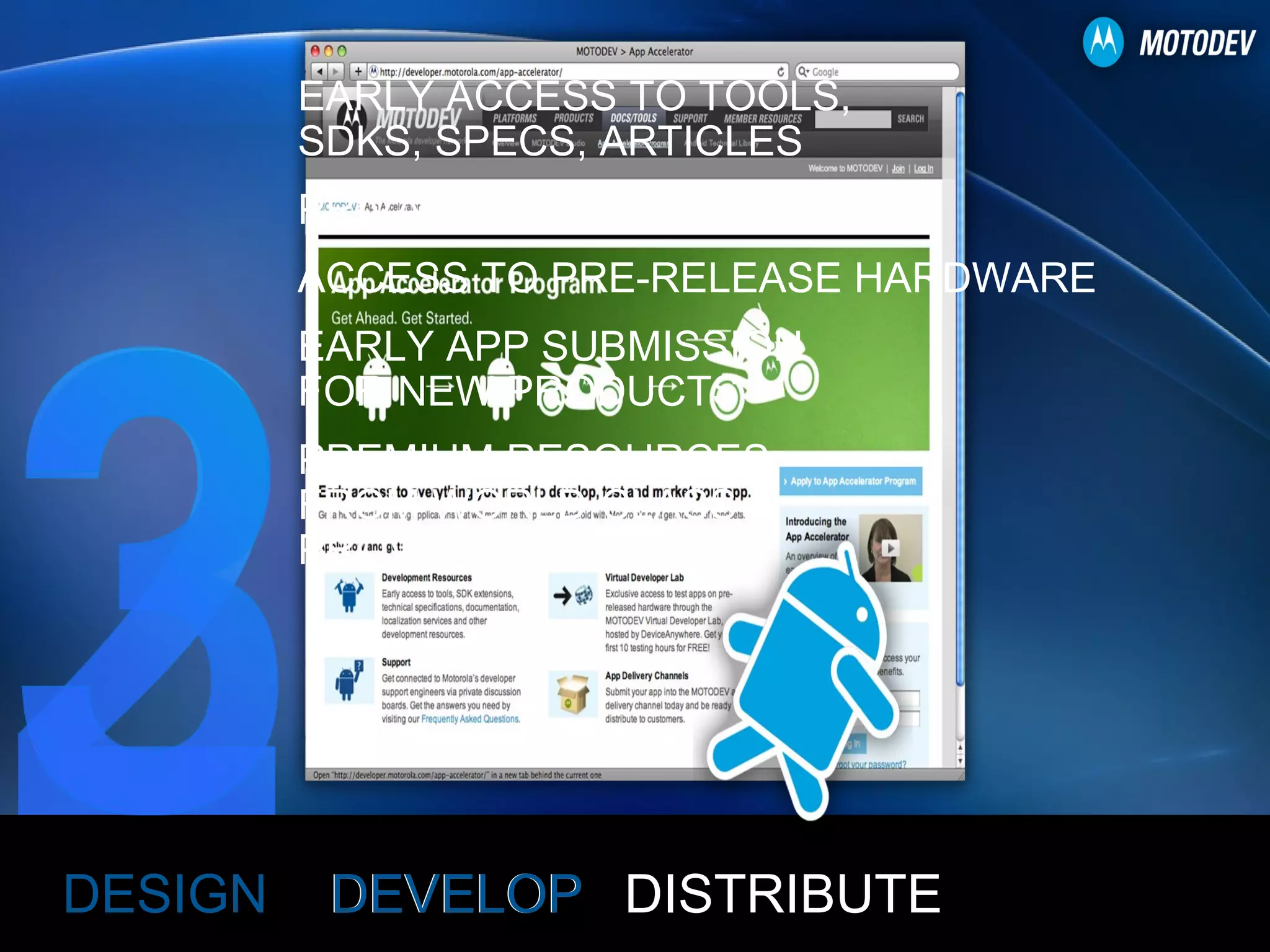 DEVELOP DESIGN DISTRIBUTE EARLY ACCESS TO TOOLS, SDKS, SPECS, ARTICLES PRIVATE DISCUSSION BOARDS ACCESS TO PRE-RELEASE HARDWARE EARLY APP SUBMISSION FOR NEW PRODUCTS PREMIUM RESOURCES FROM WORLD-CLASS PROVIDERS 