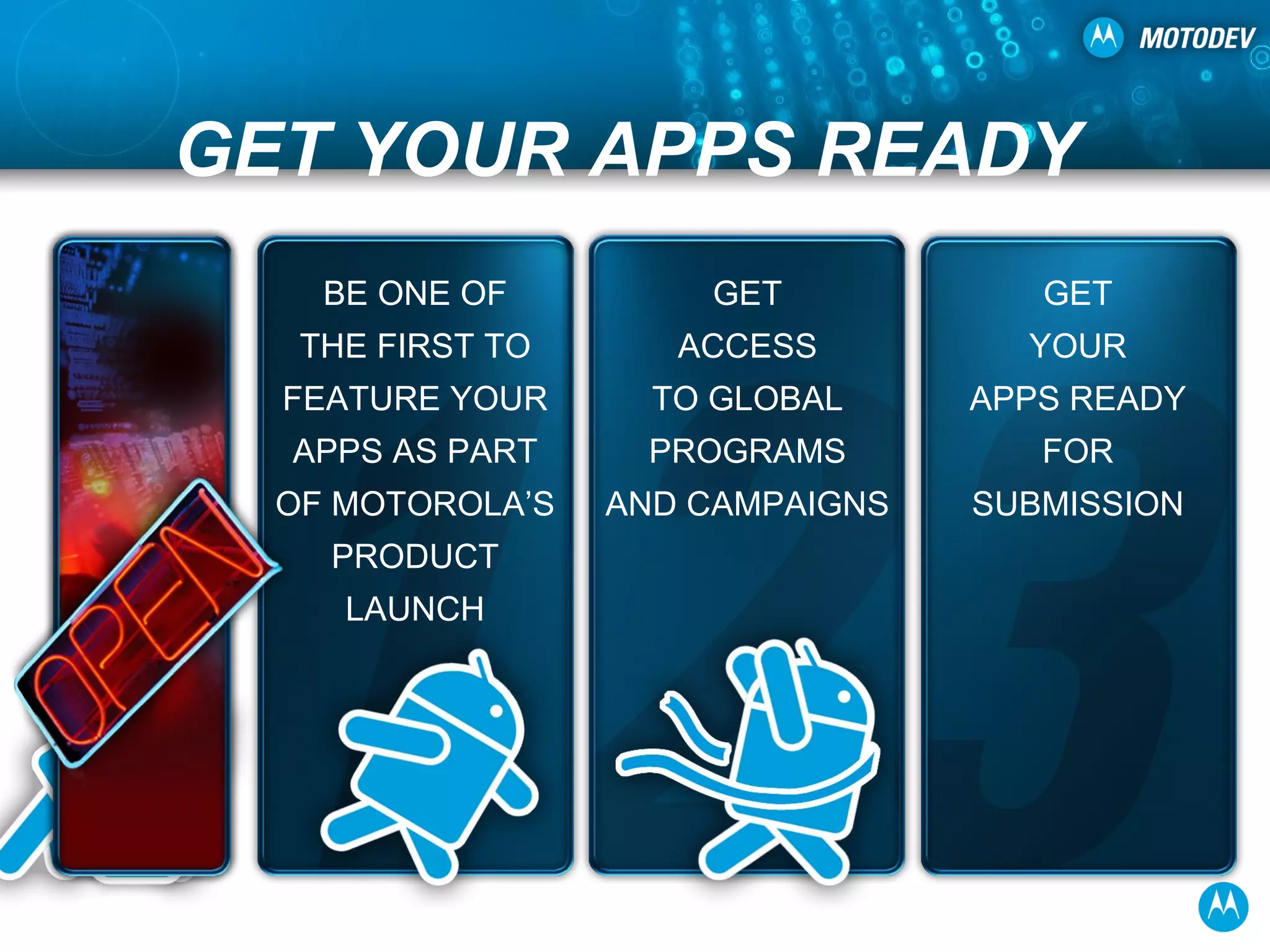 GET YOUR APPS READY BE ONE OF THE FIRST TO FEATURE YOUR APPS AS PART OF MOTOROLA’S PRODUCT LAUNCH GET ACCESS TO GLOBAL PROGRAMS AND CAMPAIGNS GET YOUR APPS READY FOR SUBMISSION 