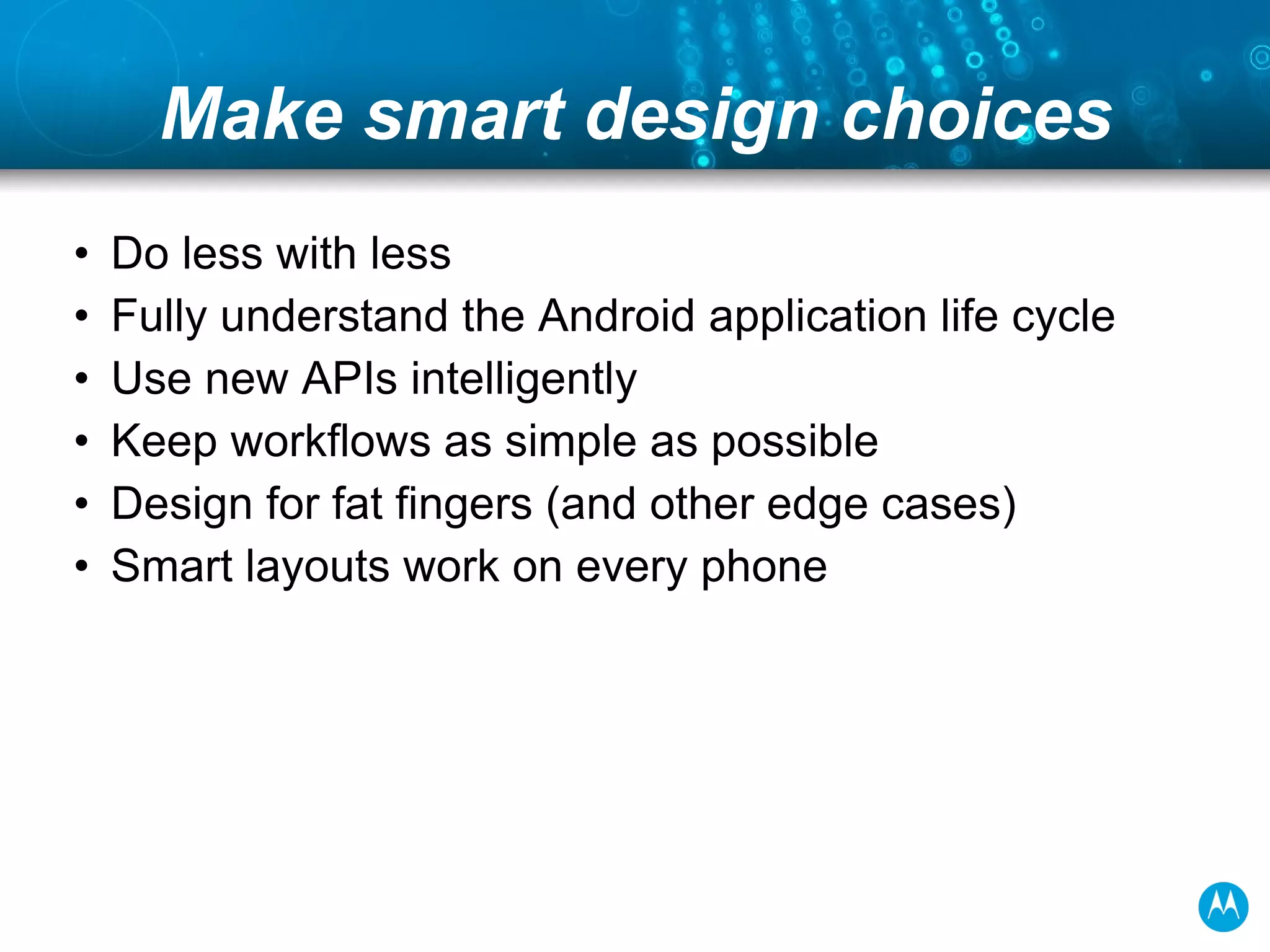 Make smart design choices Do less with less Fully understand the Android application life cycle Use new APIs intelligently Keep workflows as simple as possible Design for fat fingers (and other edge cases) Smart layouts work on every phone 