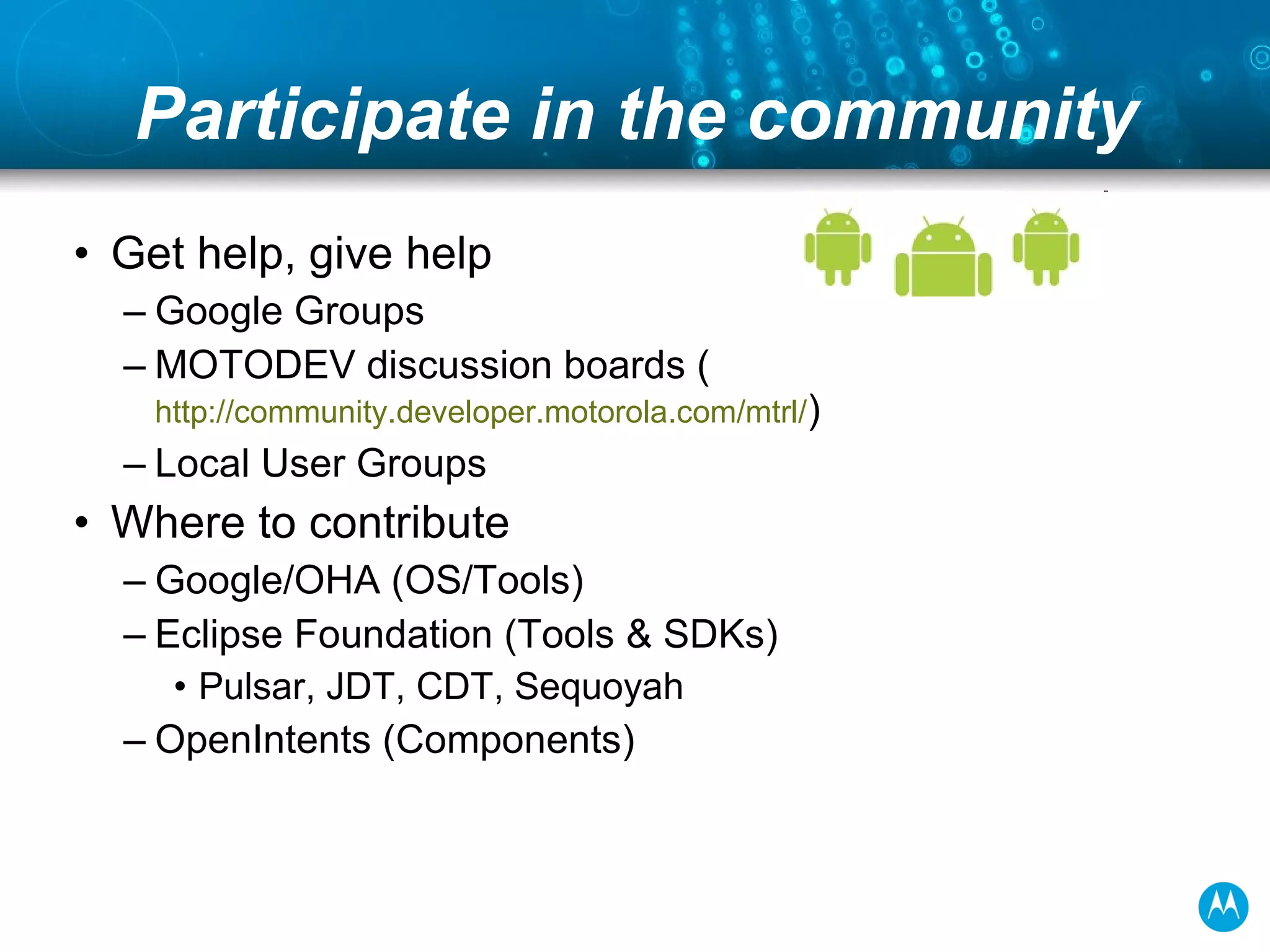 Participate in the community Get help, give help Google Groups MOTODEV discussion boards ( community.developer.motorola.com )  Local User Groups Where to contribute Google/OHA (OS/Tools) Eclipse Foundation (Tools & SDKs) Pulsar, JDT, CDT, Sequoyah OpenIntents (Components) 