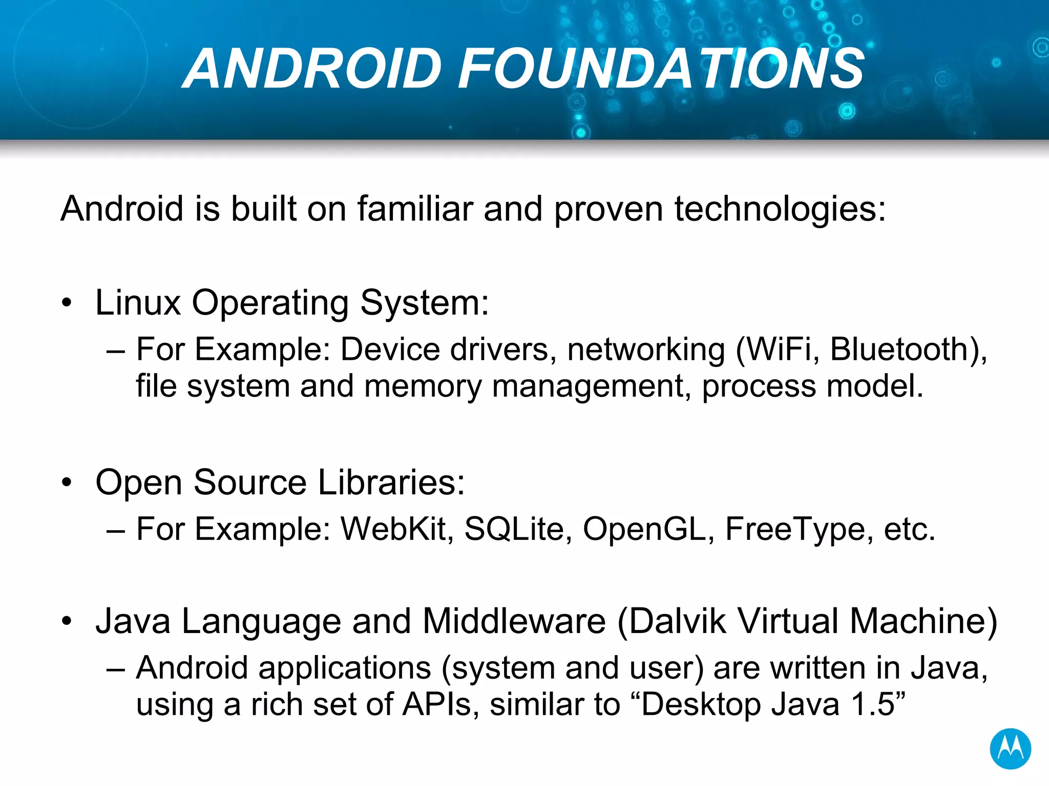 ANDROID FOUNDATIONS Android is built on familiar and proven technologies: Linux Operating System: For Example: Device drivers, networking (WiFi, Bluetooth), file system and memory management, process model. Open Source Libraries: For Example: WebKit, SQLite, OpenGL, FreeType, etc. Java Language and Middleware (Dalvik Virtual Machine) Android applications (system and user) are written in Java, using a rich set of APIs, similar to “Desktop Java 1.5”  