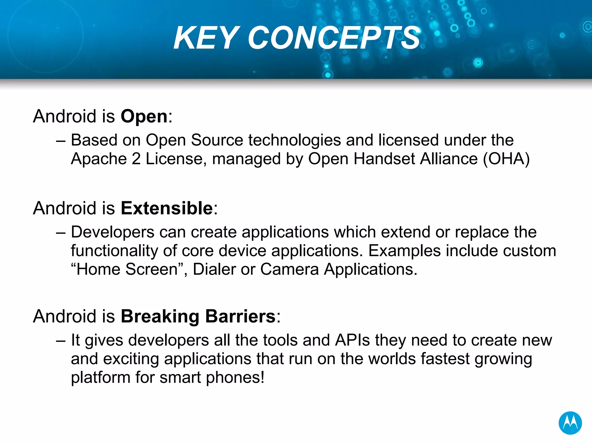 KEY CONCEPTS Android is  Open :  Based on Open Source technologies and licensed under the Apache 2 License, managed by Open Handset Alliance (OHA) Android is  Extensible :  Developers can create applications which extend or replace the functionality of core device applications. Examples include custom “Home Screen”, Dialer or Camera Applications. Android is  Breaking Barriers : It gives developers all the tools and APIs they need to create new and exciting applications that run on the worlds fastest growing platform for smart phones!  