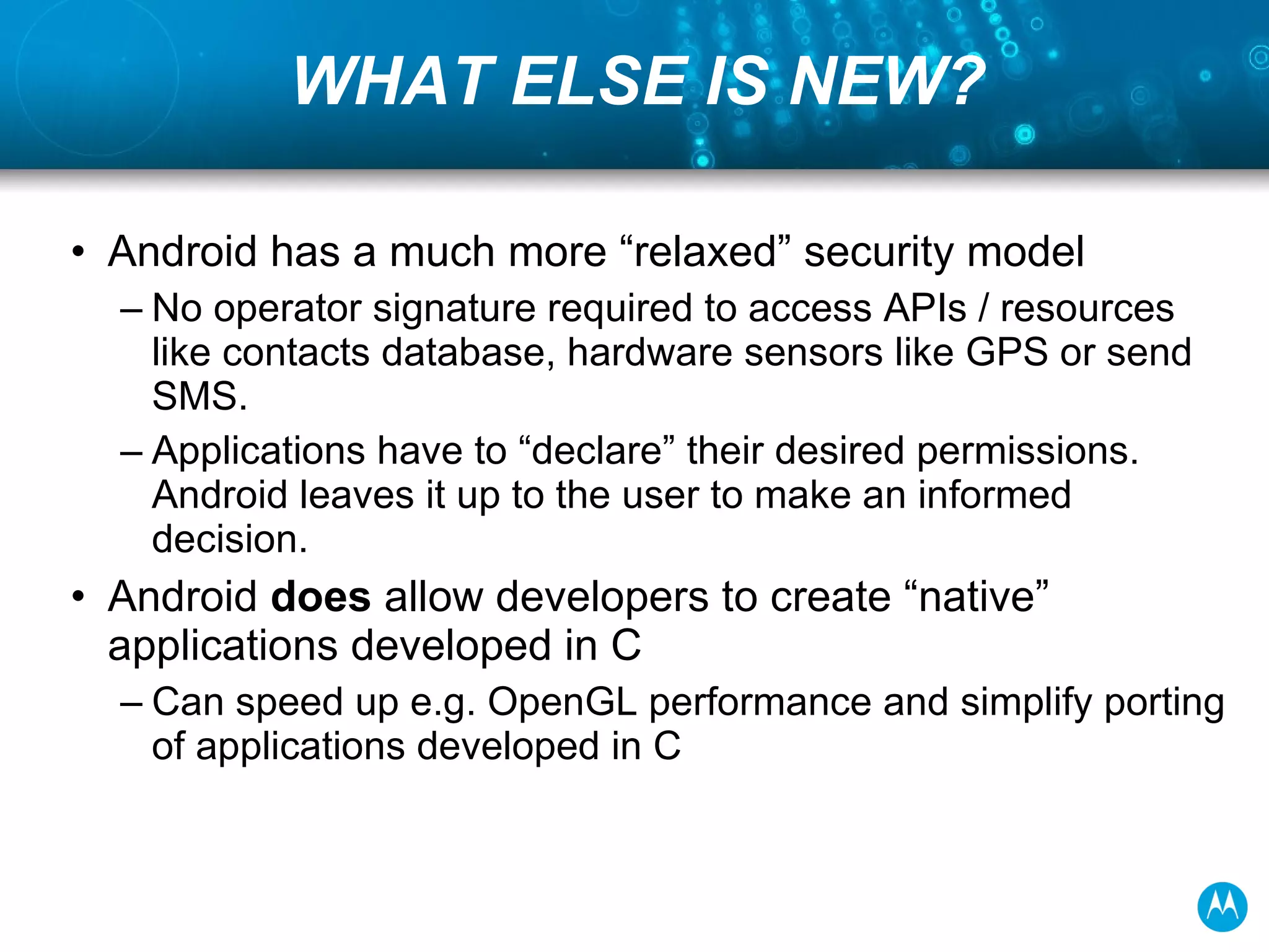 WHAT ELSE IS NEW? Android has a much more “relaxed” security model No operator signature required to access APIs / resources like contacts database, hardware sensors like GPS or send SMS. Applications have to “declare” their desired permissions. Android leaves it up to the user to make an informed decision. Android  does  allow developers to create “native” applications developed in C Can speed up e.g. OpenGL performance and simplify porting of applications developed in C 