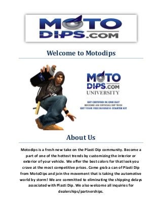Welcome to Motodips
About Us
Motodips is a fresh new take on the Plasti Dip community. Become a
part of one of the hottest trends by customizing the interior or
exterior of your vehicle. We offer the best colors for that look you
crave at the most competitive prices. Come grab a can of Plasti Dip
from MotoDips and join the movement that is taking the automotive
world by storm! We are committed to eliminating the shipping delays
associated with Plasti Dip. We also welcome all inquiries for
dealerships/partnerships.
 