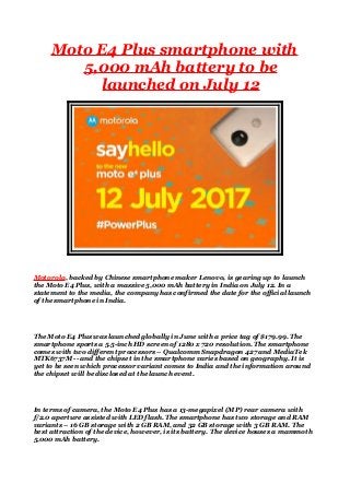 Moto E4 Plus smartphone with
5,000 mAh battery to be
launched on July 12
Motorola, backed by Chinese smartphone maker Lenovo, is gearing up to launch
the Moto E4 Plus, with a massive 5,000 mAh battery in India on July 12. In a
statement to the media, the company has confirmed the date for the official launch
of the smartphone in India.
The Moto E4 Plus was launched globally in June with a price tag of $179.99. The
smartphone sports a 5.5-inch HD screen of 1280 x 720 resolution. The smartphone
comes with two different processors – Qualcomm Snapdragon 427 and MediaTek
MTK6737M -- and the chipset in the smartphone varies based on geography. It is
yet to be seen which processor variant comes to India and the information around
the chipset will be disclosed at the launch event.
In terms of camera, the Moto E4 Plus has a 13-megapixel (MP) rear camera with
f/2.0 aperture assisted with LED flash. The smartphone has two storage and RAM
variants – 16 GB storage with 2 GB RAM, and 32 GB storage with 3 GB RAM. The
best attraction of the device, however, is its battery. The device houses a mammoth
5,000 mAh battery.
 