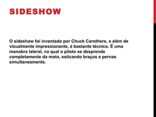 SIDESHOW
O sideshow foi inventado por Chuck Carothers, e além de
visualmente impressionante, é bastante técnico. É uma
manobra lateral, na qual o piloto se desprende
completamente da moto, esticando braços e pernas
simultaneamente.
 