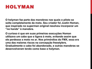 HOLYMAN
O holyman faz parte das manobras nas quais o piloto se
solta completamente da moto. Seu criador foi Justin Homan,
que inspirado no superman original resolveu incorporar um
“no hands” à manobra.
O curioso é que em suas primeiras execuções Homan
utilizava um cabo que o ligava à moto, evitando assim que
ele perdesse a moto no ar. Nos primórdios do FMX, essa era
uma das maiores riscos na concepção freestylers.
Gradualmente o cabo foi abandonado, e outras manobras se
desenvolveram tendo como base o holyman.
 