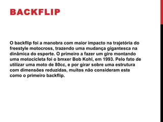 BACKFLIP
O backflip foi a manobra com maior impacto na trajetória do
freestyle motocross, trazendo uma mudança gigantesca na
dinâmica do esporte. O primeiro a fazer um giro montando
uma motocicleta foi o bmxer Bob Kohl, em 1993. Pelo fato de
utilizar uma moto de 80cc, e por girar sobre uma estrutura
com dimensões reduzidas, muitos não consideram este
como o primeiro backflip.
 