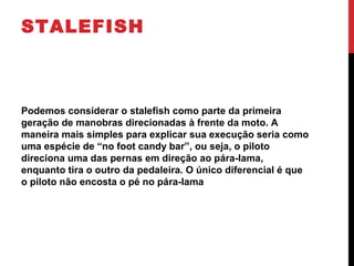 STALEFISH
Podemos considerar o stalefish como parte da primeira
geração de manobras direcionadas à frente da moto. A
maneira mais simples para explicar sua execução seria como
uma espécie de “no foot candy bar”, ou seja, o piloto
direciona uma das pernas em direção ao pára-lama,
enquanto tira o outro da pedaleira. O único diferencial é que
o piloto não encosta o pé no pára-lama
 
