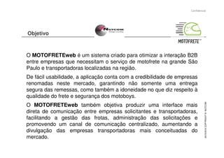 Objetivo
O MOTOFRETEweb é um sistema criado para otimizar a interação B2B
entre empresas que necessitam o serviço de motofrete na grande São
Paulo e transportadoras localizadas na região.
De fácil usabilidade, a aplicação conta com a credibilidade de empresas
Confidencial
De fácil usabilidade, a aplicação conta com a credibilidade de empresas
renomadas neste mercado, garantindo não somente uma entrega
segura das remessas, como também a idoneidade no que diz respeito à
qualidade do frete e segurança dos motoboys.
O MOTOFRETEweb também objetiva produzir uma interface mais
direta de comunicação entre empresas solicitantes e transportadoras,
facilitando a gestão das frotas, administração das solicitações e
promovendo um canal de comunicação centralizado, aumentando a
divulgação das empresas transportadoras mais conceituadas do
mercado.
2015/2016COPYRIGHT©NUTCOM
 