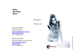 Obrigado
Thank you
Office
Sao Paulo
Brazil
Athos BulgariAthos Bulgari
CEO Nutcom
athos.bulgari@nutcom.com.br
Skype: athosbulgari
+55 11 98948-3119
Ricardo Oliani
Novos Negócios Nutcom
ricardo@nutcom.com.br
Skype: rfoliani
+55 11 99788-2777
2015/2016COPYRIGHT©NUTCOM
 
