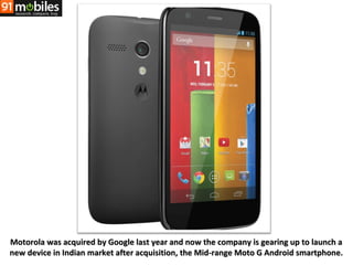 Motorola was acquired by Google last year and now the company is gearing up to launch a
new device in Indian market after acquisition, the Mid-range Moto G Android smartphone.

 