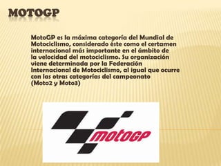MOTOGP

  MotoGP es la máxima categoría del Mundial de
  Motociclismo, considerado éste como el certamen
  internacional más importante en el ámbito de
  la velocidad del motociclismo. Su organización
  viene determinada por la Federación
  Internacional de Motociclismo, al igual que ocurre
  con las otras categorías del campeonato
  (Moto2 y Moto3)
 