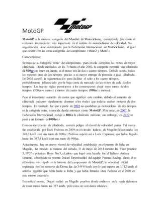 MotoGP
MotoGP es la máxima categoría del Mundial de Motociclismo, considerado éste como el
certamen internacional más importante en el ámbito de motociclismo de velocidad. Su
organización viene determinada por la Federación Internacional de Motociclismo, al igual
que ocurre con las otras categorías del campeonato (Moto2 y Moto3).
Características:
Se trata de la "categoría reina" del campeonato, pues en ella compiten las motos de mayor
cilindrada. Desde mediados de los 70 hasta el año 2002, la categoría permitía una cilindrada
de 500cc sin tener en cuenta si el motor era de dos o cuatro tiempos. Debido a esto, todos
los motores eran de dos tiempos gracias a su mayor entrega de potencia a igual cilindrada.
En 2002 cambió la reglamentación para facilitar el salto a los cuatro tiempos,
probablemente influenciado por la baja cuota de mercado de las motos de calle de dos
tiempos. Las nuevas reglas permitieron a los constructores elegir entre motos de dos
tiempos (500cc o menos) y motos de cuatro tiempos (990cc o menos).
Pese al importante aumento de costes que significó este cambio, debido al aumento de
cilindrada pudieron rápidamente dominar a los rivales que todavía usaban motores de dos
tiempos. El resultado fue que a partir de 2003 no quedaban ya motocicletas de dos tiempos
en la categoría reina, conocida desde entonces como MotoGP. Más tarde, en 2007, la
Federación Internacional redujo a 800cc la cilindrada máxima; sin embargo, en 2012 se
pasó a un formato de1000cc.1
Con ese incremento de cilindrada, correrá peligro el récord de velocidad punta. Tal marca
fue establecida por Dani Pedrosa en 2009 en el circuito italiano de Mugello,2alcanzando los
349,3 km/h con una moto de 800cc; Pedrosa superó así a Loris Capirossi, que había llegado
hasta los 347,4 km/h con una moto de 990cc.
Actualmente, hay un nuevo récord de velocidad establecido en el premio de Italia en
Mugello, fue medido la mañana del sábado, 31 de mayo de 2014 durante las "Free practice
3, FP3" o prácticas libres No 3, el piloto que logró esta hazaña fue el Italiano Andrea
Iannone, a bordo de su potente Ducati Desmosedici del equipo Pramac Racing, ahora él es
el hombre más rápido en la historia del campeonato de MotoGP, la velocidad oficial
registrada por los sensores de Dorna fue de 349’6 km/h con lo que supera en 0,312 km/h el
anterior registro que había hasta la fecha y que había firmado Dani Pedrosa en el 2009 en
este mismo escenario.
Extraoficialmente, Ducati realizó en Mugello pruebas donde midieron en la rueda delantera
de estas motos hasta los 357 km/h, pero estos no son datos oficiales.
 