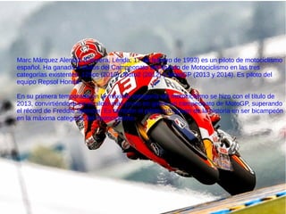 Marc Márquez Alentà1 (Cervera, Lérida; 17 de febrero de 1993) es un piloto de motociclismo
español. Ha ganado 4 títulos del Campeonato del Mundo de Motociclismo en las tres
categorías existentes: 125cc (2010), Moto2 (2012) y MotoGP (2013 y 2014). Es piloto del
equipo Repsol Honda.
En su primera temporada en la máxima categoría del motociclismo se hizo con el título de
2013, convirtiéndose en el piloto más joven en ganar un campeonato de MotoGP, superando
el récord de Freddie Spencer. Es también el piloto más joven de la historia en ser bicampeón
en la máxima categoría del motociclismo.
 