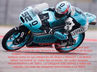 Características
La categoría Moto3 nace a raíz del cambio de normativa que
prohíbe las motos de dos tiempos en la única categoría en la que
estaban todavía activas, sustituyéndolas por las de cuatro
tiempos como en las categorías de Moto2 y MotoGP. Las Moto3
deben incorporar un motor tipo prototipo, de cuatro tiempos,
monocilíndrico y de 250cc. La categoría está abierta a todas las
marcas y el coste del propulsor está limitado a 12.000 €.
 