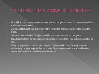    MotoGP attracts many sponsors from across the globe due to its massive fan base
    and corporate interest.
   Dorna sports has the commercial rights for all the motoracing events across the
    globe.
   Dorna Sports sells the TV rights to different operators across the globe.
   Broadcasters from all the channels generate revenue from the airtime available to
    sell.
   Every racing event sponsorships(Spanish GP,Japan GP,Qatar GP etc) are sold
    individually or a package by Dorna sports. Teams sponsorships are sold by the
    teams themselves. Its on the same lines of IPL
 