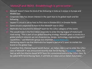    MotoGP doesn’t have the kind of fan following in India as it enjoys in Europe and
    Middle East.
   Corporate India has shown interest in the sport due to its global reach and fan
    following.
   Jaypee F1 circuit is set to host its first race in October2011 in Greater Noida.
   Same circuit is expected to host its first MotoGP race in 2012
   Mahindra has launched its MotoGP team for the 125cc category of the event.
   This would make it the first Indian corporate to enter the big league of motorcycle
    road racing. ''This is part of our global branding strategy. MotoGP gives us access to a
    global platform wherein we can showcase our design, technology, engineering and IT
    capabilities,'' said Mahindra group vice-chairman Anand Mahindra.
    Marketing experts say that Mahindra has leaped a period of 2 years to market the
    brand on the global map.
   In another first, Chennai based Sarath Kumar , an Indian rider is set to enter the 125cc
    class of MotoGP. It was announced recently that Ten10 Racing, a Bangalore team, has
    tied up with San Marino-based WTR Team for a provisional entry in the 125cc class. To
    be called WTR-Ten10 Racing Team, it will field an Indian and an Italian Automaker .
 