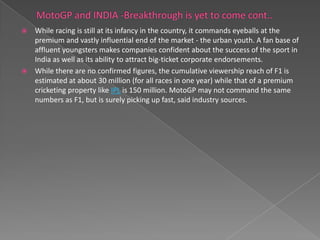  While racing is still at its infancy in the country, it commands eyeballs at the
  premium and vastly influential end of the market - the urban youth. A fan base of
  affluent youngsters makes companies confident about the success of the sport in
  India as well as its ability to attract big-ticket corporate endorsements.
 While there are no confirmed figures, the cumulative viewership reach of F1 is
  estimated at about 30 million (for all races in one year) while that of a premium
  cricketing property like IPL is 150 million. MotoGP may not command the same
  numbers as F1, but is surely picking up fast, said industry sources.
 