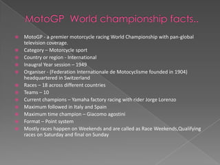    MotoGP - a premier motorcycle racing World Championship with pan-global
    television coverage.
   Category – Motorcycle sport
   Country or region - International
   Inaugral Year session – 1949
   Organiser - (Federation Internationale de Motocyclisme founded in 1904)
    headquartered in Switzerland
   Races – 18 across different countries
   Teams – 10
   Current champions – Yamaha factory racing with rider Jorge Lorenzo
   Maximum followed in Italy and Spain
   Maximum time champion – Giacomo agostini
   Format – Point system
   Mostly races happen on Weekends and are called as Race Weekends,Qualifying
    races on Saturday and final on Sunday
 