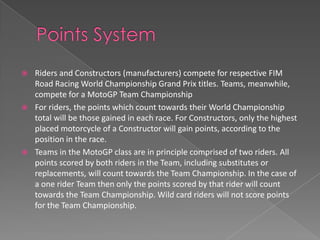    Riders and Constructors (manufacturers) compete for respective FIM
    Road Racing World Championship Grand Prix titles. Teams, meanwhile,
    compete for a MotoGP Team Championship
   For riders, the points which count towards their World Championship
    total will be those gained in each race. For Constructors, only the highest
    placed motorcycle of a Constructor will gain points, according to the
    position in the race.
   Teams in the MotoGP class are in principle comprised of two riders. All
    points scored by both riders in the Team, including substitutes or
    replacements, will count towards the Team Championship. In the case of
    a one rider Team then only the points scored by that rider will count
    towards the Team Championship. Wild card riders will not score points
    for the Team Championship.
 